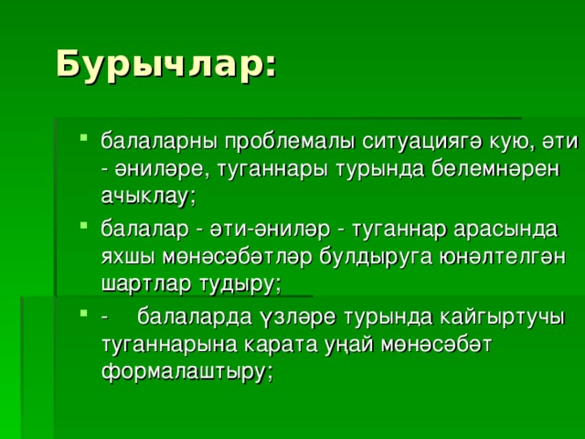 Бурычлар: балаларны проблемалы ситуациягә кую, әти - әниләре, туганнары турында белемнәрен ачыклау; балалар - әти-әниләр - туганнар арасында яхшы мөнәсәбәтләр булдыруга юнәлтелгән шартлар тудыру; -  балаларда үзләре турында кайгыртучы туганнарына карата уңай мөнәсәбәт формалаштыру; 