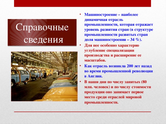 Машиностроение – наиболее динамичная отрасль промышленности, которая отражает уровень развития стран (в структуре промышленности развитых стран доля машиностроения – 34 %). Для нее особенно характерно углубление специализации производства и расширение ее масштабов. Как отрасль возникла 200 лет назад во время промышленной революции в Англии. В наши дни по числу занятых (80 млн. человек) и по числу стоимости продукции оно занимает первое место среди отраслей мировой промышленности.   Справочные  сведения 