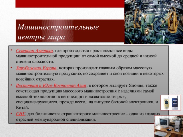 Машиностроительные  центры мира Северная Америка , где производятся практически все виды машиностроительной продукции: от самой высокой до средней и низкой степени сложности. Зарубежная Европа , которая производит главным образом массовую машиностроительную продукцию, но сохраняет и свои позиции в некоторых новейших отраслях. Восточная и Юго-Восточная Азия , в котором лидирует Япония, также сочетающая продукцию массового машиностроения с изделиями самой высокой технологии: в него входят и «азиатские тигры», специализирующиеся, прежде всего, на выпуске бытовой электроники, и Китай. СНГ , для большинства стран которого машиностроение – одна из главных отраслей международной специализации. 