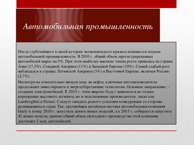 Автомобильная промышленность После глубочайшего в своей истории экономического кризиса начинается подъем автомобильной промышленности. В 2010 г. общий объем зарегистрированных автомобилей вырос на 5%. При этом наиболее высокие темпы роста пришлись на страны Азии (17,5%), Северной Америки (11%) и Западной Европы (10%). Самый слабый рост наблюдался в странах Латинской Америки (3%) и Восточной Европы, включая Россию (2,7%). Несмотря на относительно низкую цену на нефть, ключевые автопроизводители продолжают инвестировать в энергосберегающие технологии. Основное направление – создание электромобилей. К 2015 г. этим широко будут заниматься не только корпорации массового сегмента, но и эксклюзивные производители, такие как Lamborghini и Ferrari. Следует ожидать резкого усиления конкуренции со стороны развивающихся стран. Так, крупнейшая китайская частная автомобильная компания Geely к концу 2010 г. запустила девять новых моделей, а к 2015 г. собирается запустить 42 новые модели, причем общий объем ежегодного производства этой компании достигнет 2 млн. автомобилей. 