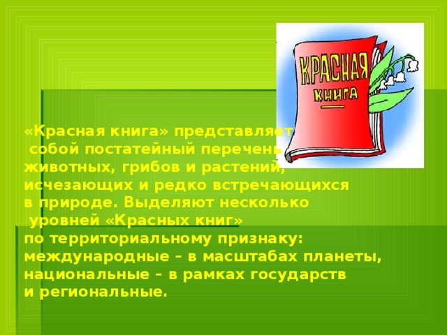 «Красная книга» представляет  собой постатейный перечень животных, грибов и растений, исчезающих и редко встречающихся в природе. Выделяют несколько  уровней «Красных книг» по территориальному признаку: международные – в масштабах планеты, национальные – в рамках государств и региональные.    