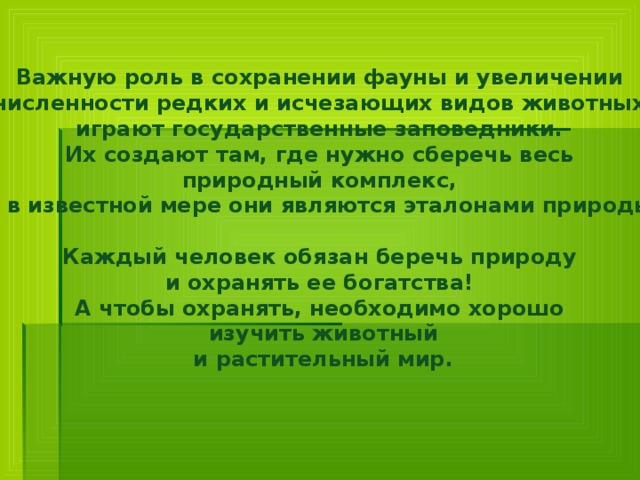 Важную роль в сохранении фауны и увеличении численности редких и исчезающих видов животных играют государственные заповедники. Их создают там, где нужно сберечь весь природный комплекс, и в известной мере они являются эталонами природы.   Каждый человек обязан беречь природу и охранять ее богатства! А чтобы охранять, необходимо хорошо изучить животный и растительный мир.     