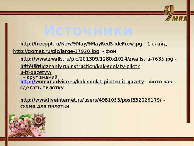 Источники http://freeppt.ru/New/9May/9MayRedSlidePrew.jpg  - 1 слайд http://gornat.ru/pic/large-17920.jpg  - фон http://www.zwalls.ru/pic/201309/1280x1024/zwalls.ru-7635.jpg  - пилотка http://krugznaniy.ru/instruction/kak-sdelaty-pilotku-iz-gazetyy/  - круг знаний http:// womanadvice.ru/kak-sdelat-pilotku-iz-gazety  - фото как сделать пилотку http://www.liveinternet.ru/users/4981053/post332029179/  - схема для пилотки 