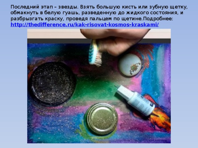 Последний этап – звезды. Взять большую кисть или зубную щетку, обмакнуть в белую гуашь, разведенную до жидкого состояния, и разбрызгать краску, проведя пальцем по щетине.Подробнее:  http://thedifference.ru/kak-risovat-kosmos-kraskami/ 