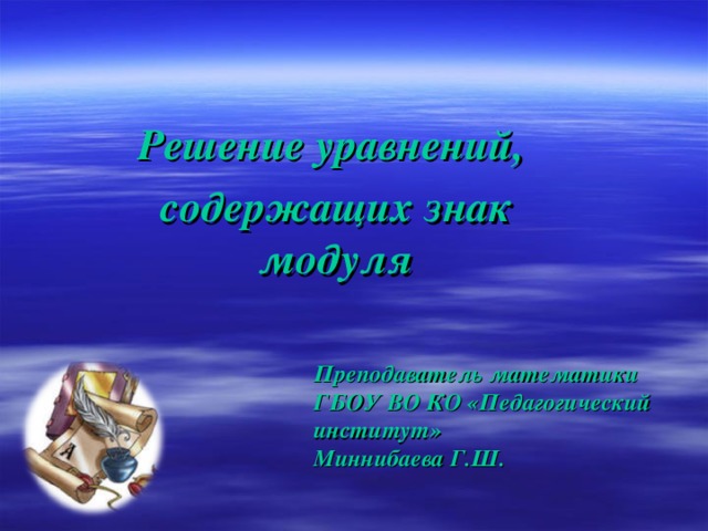 Решение уравнений, содержащих знак модуля Преподаватель математики ГБОУ ВО КО «Педагогический институт» Миннибаева Г.Ш. 