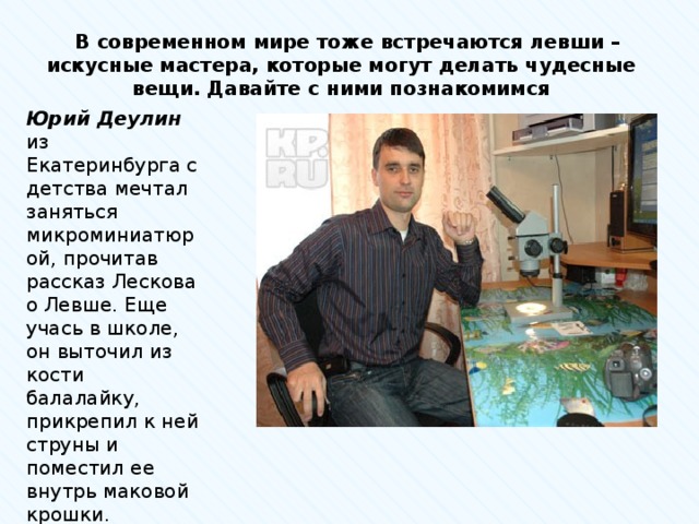  В современном мире тоже встречаются левши – искусные мастера, которые могут делать чудесные вещи. Давайте с ними познакомимся Юрий Деулин из Екатеринбурга с детства мечтал заняться микроминиатюрой, прочитав рассказ Лескова о Левше. Еще учась в школе, он выточил из кости балалайку, прикрепил к ней струны и поместил ее внутрь маковой крошки. 