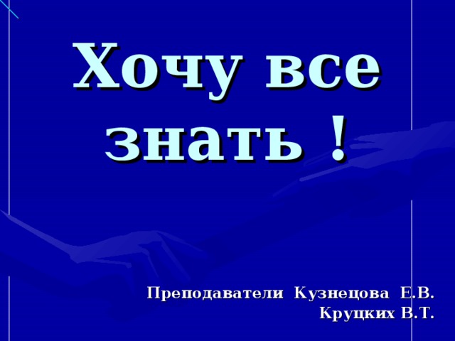 Хочу все знать ! Преподаватели Кузнецова Е.В. Круцких В.Т.  