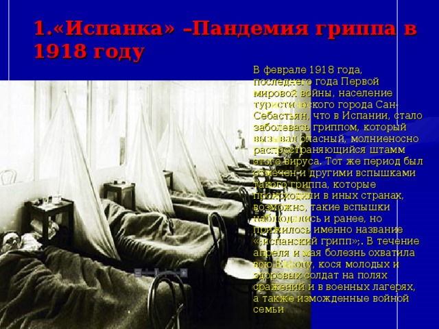 1.«Испанка» –Пандемия гриппа в 1918 году   В феврале 1918 года, последнего года Первой мировой войны, население туристического города Сан-Себастьян, что в Испании, стало заболевать гриппом, который вызывал опасный, молниеносно распространяющийся штамм этого вируса. Тот же период был отмечен и другими вспышками такого гриппа, которые происходили в иных странах, возможно, такие вспышки наблюдались и ранее, но прижилось именно название «;испанский грипп»;. В течение апреля и мая болезнь охватила всю Европу, кося молодых и здоровых солдат на полях сражений и в военных лагерях, а также изможденные войной семьи 