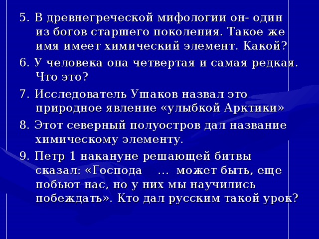 5. В древнегреческой мифологии он- один из богов старшего поколения. Такое же имя имеет химический элемент. Какой? 6. У человека она четвертая и самая редкая. Что это? 7. Исследователь Ушаков назвал это природное явление «улыбкой Арктики» 8. Этот северный полуостров дал название химическому элементу. 9. Петр 1 накануне решающей битвы сказал: «Господа … может быть, еще побьют нас, но у них мы научились побеждать». Кто дал русским такой урок? 