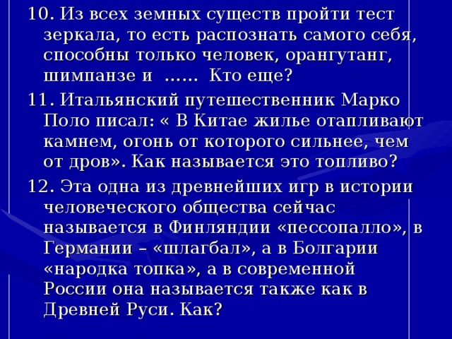 10. Из всех земных существ пройти тест зеркала, то есть распознать самого себя, способны только человек, орангутанг, шимпанзе и …… Кто еще? 11. Итальянский путешественник Марко Поло писал: « В Китае жилье отапливают камнем, огонь от которого сильнее, чем от дров». Как называется это топливо? 12. Эта одна из древнейших игр в истории человеческого общества сейчас называется в Финляндии «пессопалло», в Германии – «шлагбал», а в Болгарии «народка топка», а в современной России она называется также как в Древней Руси. Как? 
