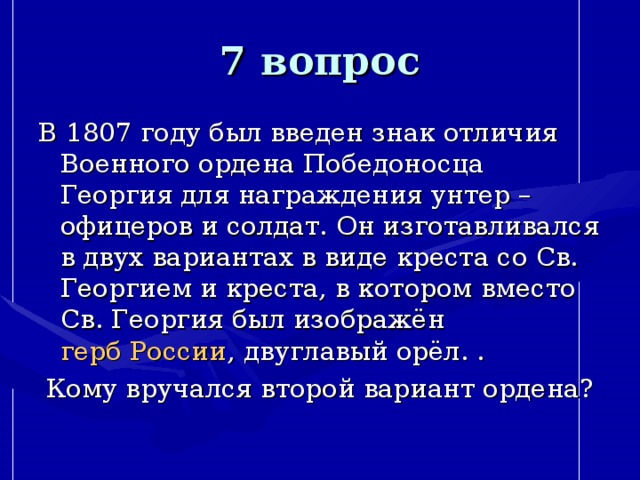 7 вопрос В 1807 году был введен знак отличия Военного ордена Победоносца Георгия для награждения унтер – офицеров и солдат. Он изготавливался в двух вариантах в виде креста со Св. Георгием и креста, в котором вместо Св. Георгия был изображён  герб России , двуглавый орёл. . Кому вручался второй вариант ордена? 