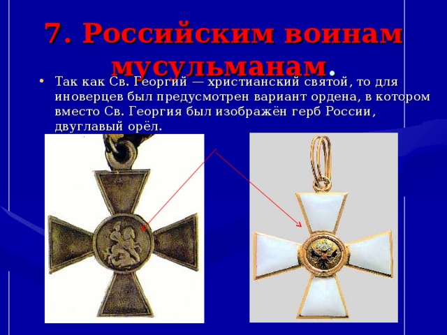 7. Российским воинам мусульманам . Так как Св. Георгий — христианский святой, то для иноверцев был предусмотрен вариант ордена, в котором вместо Св. Георгия был изображён герб России, двуглавый орёл. 