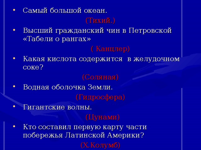 Самый большой океан. (Тихий.) Высший гражданский чин в Петровской «Табели о рангах»  ( Канцлер) Какая кислота содержится в желудочном соке? (Соляная) Водная оболочка Земли. (Гидросфера) Гигантские волны.  (Цунами) Кто составил первую карту части побережья Латинской Америки? (Х.Колумб) 