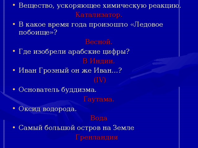 Вещество, ускоряющее химическую реакцию. Катализатор. В какое время года произошло «Ледовое побоище»? Весной. Где изобрели арабские цифры? В Индии. Иван Грозный он же Иван…?  ( IV ) Основатель буддизма. Гаутама. Оксид водорода.  Вода Самый большой остров на Земле Гренландия 