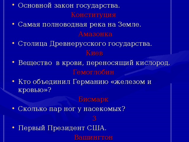 Основной закон государства. Конституция  Самая полноводная река на Земле.  Амазонка Столица Древнерусского государства. Киев Вещество в крови, переносящий кислород. Гемоглобин  Кто объединил Германию «железом и кровью»? Бисмарк  Сколько пар ног у насекомых? 3 Первый Президент США. Вашингтон  