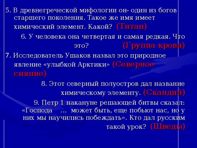 5. В древнегреческой мифологии он- один из богов старшего поколения. Такое же имя имеет химический элемент. Какой? (Титан) 6. У человека она четвертая и самая редкая. Что это? (Группа крови) 7. Исследователь Ушаков назвал это природное явление «улыбкой Арктики» (Северное сияние) 8. Этот северный полуостров дал название химическому элементу. (Скандий) 9. Петр 1 накануне решающей битвы сказал: «Господа … может быть, еще побьют нас, но у них мы научились побеждать». Кто дал русским такой урок? (Шведы) 