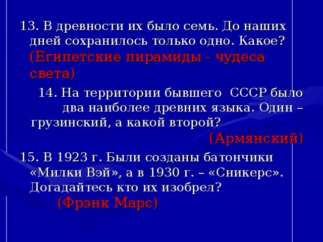 13. В древности их было семь. До наших дней сохранилось только одно. Какое? (Египетские пирамиды - чудеса света) 14. На территории бывшего СССР было два наиболее древних языка. Один – грузинский, а какой второй? (Армянский) 15. В 1923 г. Были созданы батончики «Милки Вэй», а в 1930 г. – «Сникерс». Догадайтесь кто их изобрел? (Фрэнк Марс) 