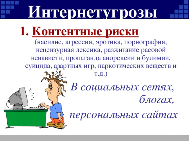 Интернетугрозы Контентные риски (насилие, агрессия, эротика, порнография, нецензурная лексика, разжигание расовой ненависти, пропаганда анорексии и булимии, суицида, азартных игр, наркотических веществ и т.д.)  В социальных сетях, блогах, персональных сайтах