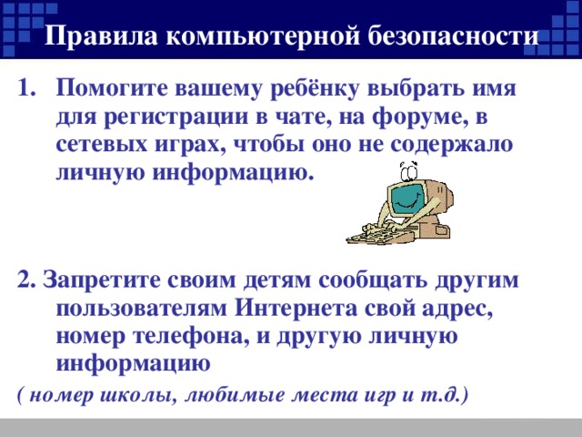 Правила компьютерной безопасности Помогите вашему ребёнку выбрать имя для регистрации в чате, на форуме, в сетевых играх, чтобы оно не содержало личную информацию.   2. Запретите своим детям сообщать другим пользователям Интернета свой адрес, номер телефона, и другую личную информацию ( номер школы, любимые места игр и т.д.)