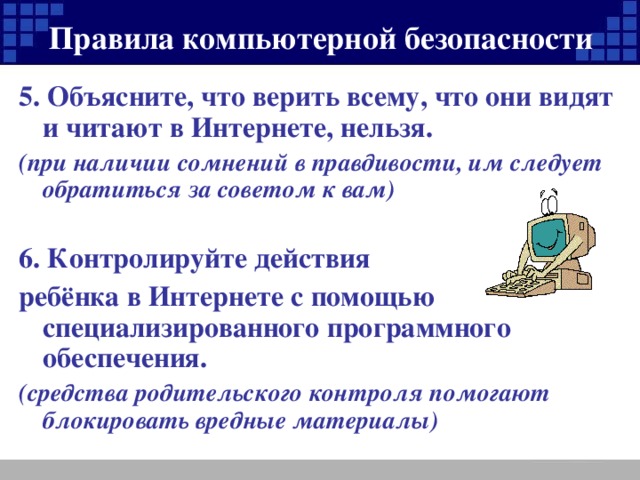 Правила компьютерной безопасности 5. Объясните, что верить всему, что они видят и читают в Интернете, нельзя. (при наличии сомнений в правдивости, им следует обратиться за советом к вам)  6. Контролируйте действия ребёнка в Интернете с помощью специализированного программного обеспечения. (средства родительского контроля помогают блокировать вредные материалы)