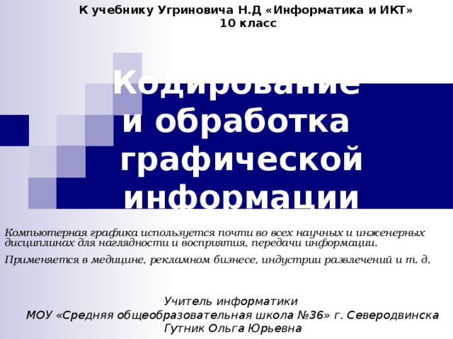 К учебнику Угриновича Н.Д «Информатика и ИКТ» 10 класс Кодирование  и обработка  графической информации Компьютерная графика используется почти во всех научных и инженерных дисциплинах для наглядности и восприятия, передачи информации. Применяется в медицине, рекламном бизнесе, индустрии развлечений и т. д.  Учитель информатики МОУ «Средняя общеобразовательная школа №36» г. Северодвинска Гутник Ольга Юрьевна