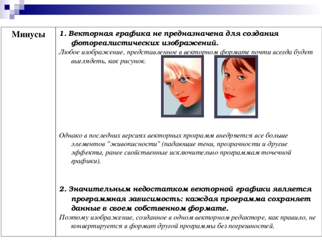 Минусы 1. Векторная графика не предназначена для создания фотореалистических изображений. Любое изображение, представленное в векторном формате почти всегда будет выглядеть, как рисунок.         Однако в последних версиях векторных программ внедряется все больше элементов 