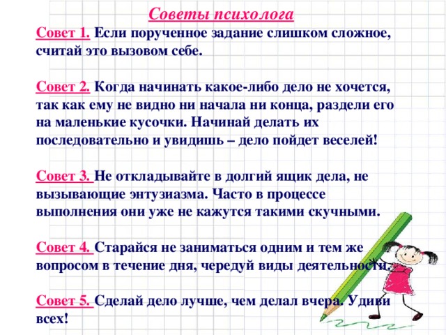 Советы психолога Совет 1.  Если порученное задание слишком сложное, считай это вызовом себе. Совет 2.  Когда начинать какое-либо дело не хочется, так как ему не видно ни начала ни конца, раздели его на маленькие кусочки. Начинай делать их последовательно и увидишь – дело пойдет веселей! Совет 3. Не откладывайте в долгий ящик дела, не вызывающие энтузиазма. Часто в процессе выполнения они уже не кажутся такими скучными. Совет 4. Старайся не заниматься одним и тем же вопросом в течение дня, чередуй виды деятельности. Совет 5. Сделай дело лучше, чем делал вчера. Удиви всех!  