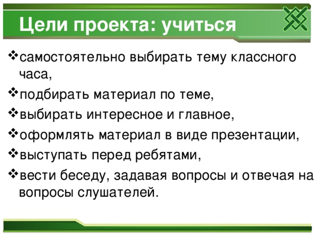 Цели проекта: учиться самостоятельно выбирать тему классного часа, подбирать материал по теме, выбирать интересное и главное, оформлять материал в виде презентации, выступать перед ребятами, вести беседу, задавая вопросы и отвечая на вопросы слушателей. 
