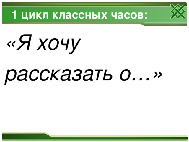 1 цикл классных часов: «Я хочу рассказать о…» 