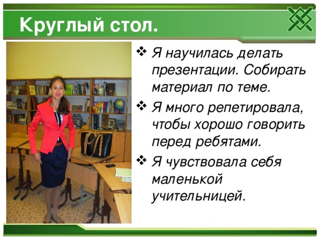 Круглый стол. Я научилась делать презентации. Собирать материал по теме. Я много репетировала, чтобы хорошо говорить перед ребятами. Я чувствовала себя маленькой учительницей. 