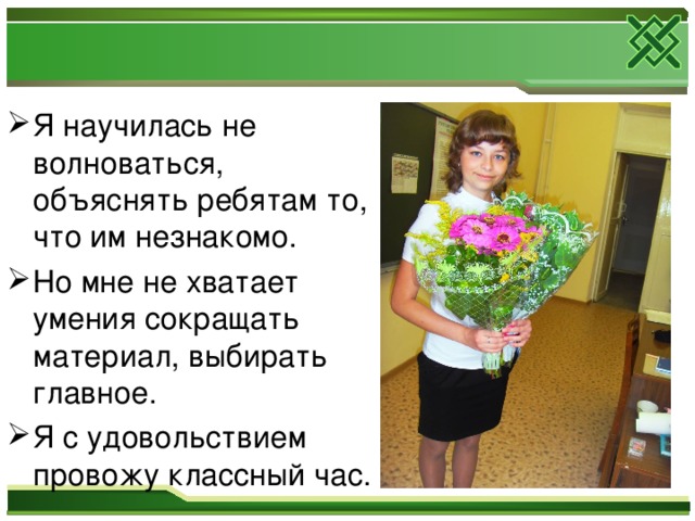 Я научилась не волноваться, объяснять ребятам то, что им незнакомо. Но мне не хватает умения сокращать материал, выбирать главное. Я с удовольствием провожу классный час. 