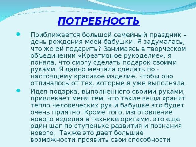 ПОТРЕБНОСТЬ   Приближается большой семейный праздник – день рождения моей бабушки. Я задумалась, что же ей подарить? Занимаясь в творческом объединении «Креативное рукоделие», я поняла, что смогу сделать подарок своими руками. Я давно мечтала сделать по - настоящему красивое изделие, чтобы оно отличалось от тех, которые я уже выполняла. Идея подарка, выполненного своими руками, привлекает меня тем, что такие вещи хранят тепло человеческих рук и бабушке это будет очень приятно. Кроме того, изготовление нового изделия в технике оригами, это еще один шаг по ступеньке развития и познания нового. Также это дает большие возможности проявить свои способности . 
