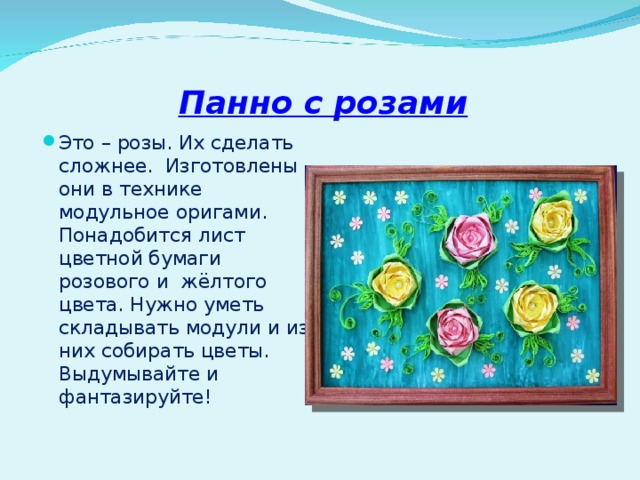 Панно с розами Это – розы. Их сделать сложнее. Изготовлены они в технике модульное оригами. Понадобится лист цветной бумаги розового и жёлтого цвета. Нужно уметь складывать модули и из них собирать цветы. Выдумывайте и фантазируйте!  