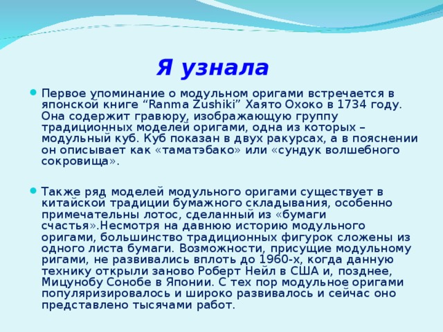 Я узнала Первое упоминание о модульном оригами встречается в японской книге “ Ranma Zushiki ” Хаято Охоко в 1734 году. Она содержит гравюру, изображающую группу традиционных моделей оригами, одна из которых – модульный куб. Куб показан в двух ракурсах, а в пояснении он описывает как «таматэбако» или «сундук волшебного сокровища».  Также ряд моделей модульного оригами существует в китайской традиции бумажного складывания, особенно примечательны лотос, сделанный из «бумаги счастья».Несмотря на давнюю историю модульного оригами, большинство традиционных фигурок сложены из одного листа бумаги. Возможности, присущие модульному ригами, не развивались вплоть до 1960-х, когда данную технику открыли заново Роберт Нейл в США и, позднее, Мицунобу Сонобе в Японии. С тех пор модульное оригами популяризировалось и широко развивалось и сейчас оно представлено тысячами работ. 
