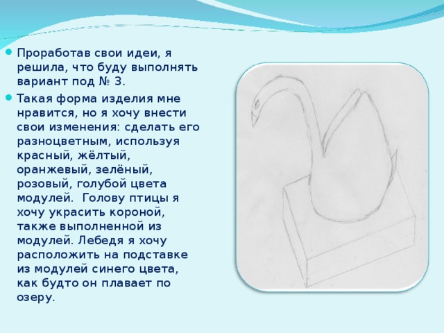 Проработав свои идеи, я решила, что буду выполнять вариант под № 3. Такая форма изделия мне нравится, но я хочу внести свои изменения: сделать его разноцветным, используя красный, жёлтый, оранжевый, зелёный, розовый, голубой цвета модулей. Голову птицы я хочу украсить короной, также выполненной из модулей. Лебедя я хочу расположить на подставке из модулей синего цвета, как будто он плавает по озеру. 