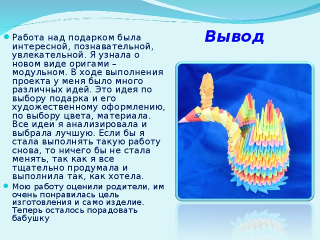 Вывод Работа над подарком была интересной, познавательной, увлекательной. Я узнала о новом виде оригами – модульном. В ходе выполнения проекта у меня было много различных идей. Это идея по выбору подарка и его художественному оформлению, по выбору цвета, материала. Все идеи я анализировала и выбрала лучшую. Если бы я стала выполнять такую работу снова, то ничего бы не стала менять, так как я все тщательно продумала и выполнила так, как хотела. Мою работу оценили родители, им очень понравилась цель изготовления и само изделие. Теперь осталось порадовать бабушку 