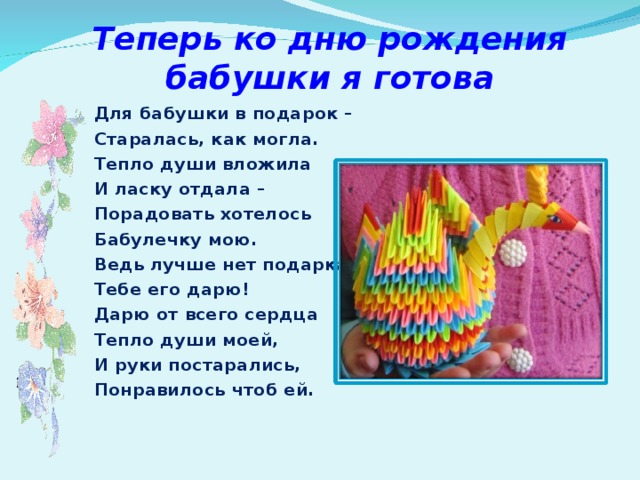 Теперь ко дню рождения бабушки я готова Для бабушки в подарок – Старалась, как могла. Тепло души вложила И ласку отдала – Порадовать хотелось Бабулечку мою. Ведь лучше нет подарка, Тебе его дарю! Дарю от всего сердца  Тепло души моей, И руки постарались, Понравилось чтоб ей.  