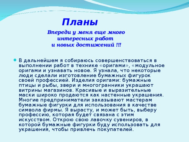 Планы Впереди у меня еще много интересных работ  и новых достижений !!! В дальнейшем я собираюсь совершенствоваться в выполнении работ в технике «оригами», «модульное оригами и узнавать новое. Я узнала, что некоторые люди сделали изготовление бумажных фигурок своей профессией. Изделия оригами: бумажные птицы и рыбы, звери и многогранники украшают витрины магазинов. Красивые и выразительные маски широко продаются как настенные украшения. Многие предприниматели заказывают мастерам бумажные фигурки для использования в качестве символа фирмы. Я вырасту, и может быть, выберу профессию, которая будет связана с этим искусством. Открою свою лавочку сувениров, в которой бумажные фигурки буду использовать для украшения, чтобы привлечь покупателей. 