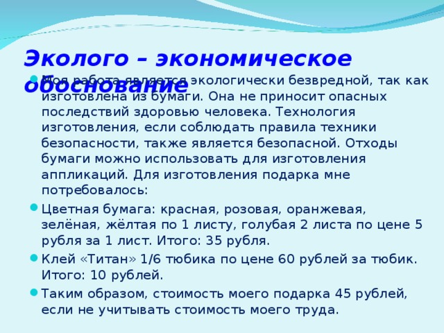 Эколого – экономическое обоснование Моя работа является экологически безвредной, так как изготовлена из бумаги. Она не приносит опасных последствий здоровью человека. Технология изготовления, если соблюдать правила техники безопасности, также является безопасной. Отходы бумаги можно использовать для изготовления аппликаций. Для изготовления подарка мне потребовалось: Цветная бумага: красная, розовая, оранжевая, зелёная, жёлтая по 1 листу, голубая 2 листа по цене 5 рубля за 1 лист. Итого: 35 рубля. Клей «Титан» 1/6 тюбика по цене 60 рублей за тюбик. Итого: 10 рублей. Таким образом, стоимость моего подарка 45 рублей, если не учитывать стоимость моего труда.  