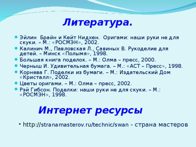 Литература. Эйлин Брайн и Кейт Нидхен. Оригами: наши руки не для скуки. – М.: «РОСМЭН», 2002. Калинич М., Павловская Л., Савиных В. Рукоделие для детей. – Минск «Полымя», 1998. Большая книга поделок. – М.: Олма – пресс, 2000. Черныш И. Удивительная бумага. – М.: «АСТ – Пресс», 1998. Корнева Г. Поделки из бумаги. – М.: Издательский Дом «Кристалл», 2002. Цветы оригами. – М.: Олма – пресс, 2002. Рэй Гибсон. Поделки: наши руки не для скуки. – М.: «РОСМЭН», 1998.  Интернет ресурсы . http:// stranamasterov.ru/technic/swan - страна мастеров 