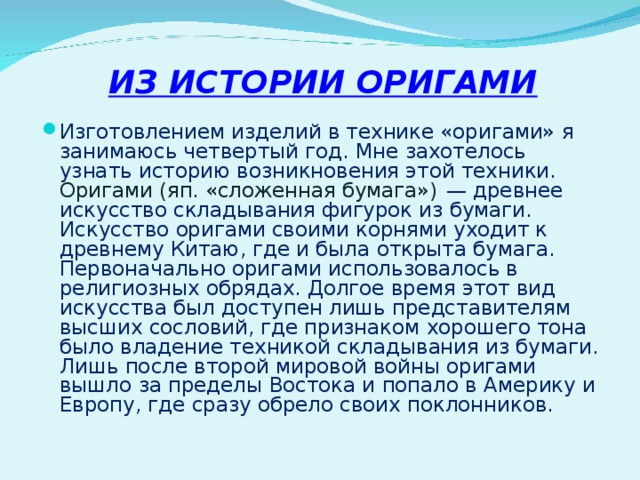 ИЗ ИСТОРИИ ОРИГАМИ Изготовлением изделий в технике «оригами» я занимаюсь четвертый год. Мне захотелось узнать историю возникновения этой техники. Оригами (яп. «сложенная бумага») — древнее искусство складывания фигурок из бумаги. Искусство оригами своими корнями уходит к древнему Китаю, где и была открыта бумага. Первоначально оригами использовалось в религиозных обрядах. Долгое время этот вид искусства был доступен лишь представителям высших сословий, где признаком хорошего тона было владение техникой складывания из бумаги. Лишь после второй мировой войны оригами вышло за пределы Востока и попало в Америку и Европу, где сразу обрело своих поклонников. 
