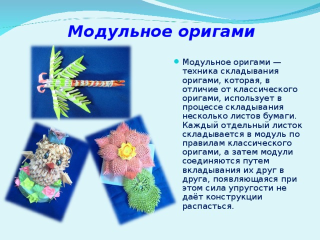 Модульное оригами Модульное оригами — техника складывания оригами, которая, в отличие от классического оригами, использует в процессе складывания несколько листов бумаги. Каждый отдельный листок складывается в модуль по правилам классического оригами, а затем модули соединяются путем вкладывания их друг в друга, появляющаяся при этом сила упругости не даёт конструкции распасться. 