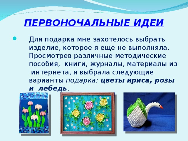 ПЕРВОНОЧАЛЬНЫЕ ИДЕИ Для подарка мне захотелось выбрать изделие, которое я еще не выполняла. Просмотрев различные методические пособия, книги, журналы, материалы из интернета, я выбрала следующие варианты подарка: цветы ириса, розы и лебедь . 