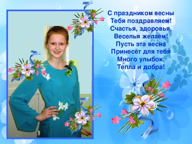 С праздником весны Тебя поздравляем! Счастья, здоровья, Веселья желаем! Пусть эта весна Принесёт для тебя Много улыбок, Тепла и добра! 