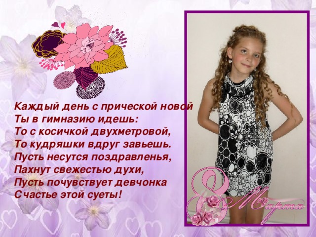 Каждый день с прической новой  Ты в гимназию идешь:  То с косичкой двухметровой,  То кудряшки вдруг завьешь. Пусть несутся поздравленья,  Пахнут свежестью духи,  Пусть почувствует девчонка  Счастье этой суеты!   