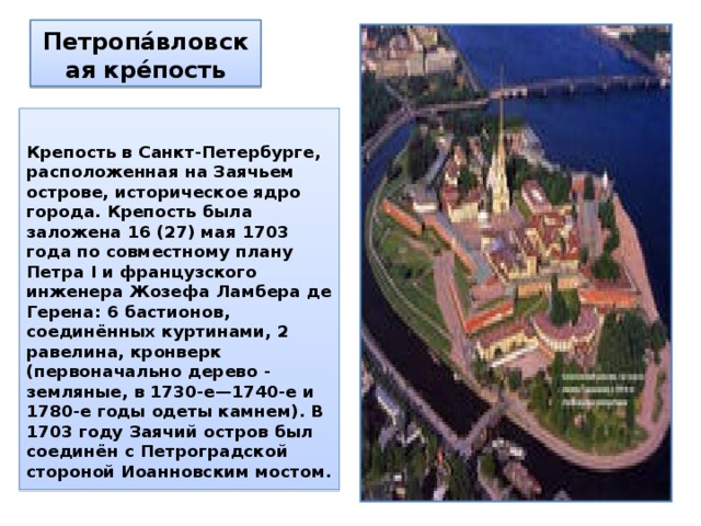 Петропа́вловская кре́пость  Крепость в Санкт-Петербурге, расположенная на Заячьем острове, историческое ядро города. Крепость была заложена 16 (27) мая 1703 года по совместному плану Петра I и французского инженера Жозефа Ламбера де Герена: 6 бастионов, соединённых куртинами, 2 равелина, кронверк (первоначально дерево - земляные, в 1730-е—1740-е и 1780-е годы одеты камнем). В 1703 году Заячий остров был соединён с Петроградской стороной Иоанновским мостом. 