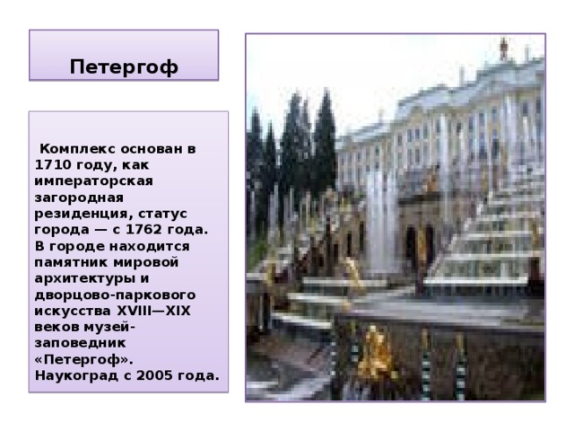 Петергоф   Комплекс основан в 1710 году, как императорская загородная резиденция, статус города — с 1762 года. В городе находится памятник мировой архитектуры и дворцово-паркового искусства XVIII—XIX веков музей-заповедник «Петергоф». Наукоград с 2005 года. 