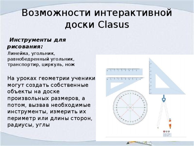 Возможности интерактивной доски Clasus  Инструменты для рисования: Линейка, угольник, равнобедренный угольник, транспортир, циркуль, нож На уроках геометрии ученики могут создать собственные объекты на доске произвольных размеров, а потом, вызвав необходимые инструменты, измерить их периметр или длины сторон, радиусы, углы