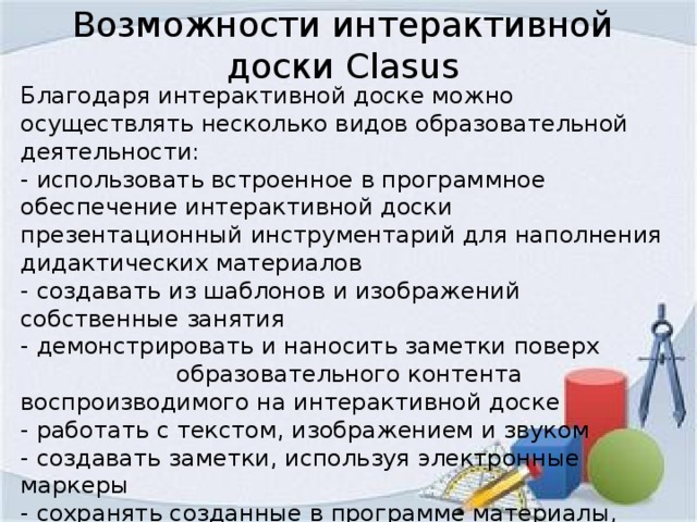 Возможности интерактивной доски Clasus Благодаря интерактивной доске можно осуществлять несколько видов образовательной деятельности: - использовать встроенное в программное обеспечение интерактивной доски презентационный инструментарий для наполнения дидактических материалов - создавать из шаблонов и изображений собственные занятия - демонстрировать и наносить заметки поверх образовательного контента воспроизводимого на интерактивной доске - работать с текстом, изображением и звуком - создавать заметки, используя электронные маркеры - сохранять созданные в программе материалы, передавать их по электронной почте, размещать в Интернете и печатать - демонстрировать презентации созданные учениками и преподавателями