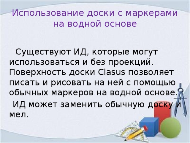 Использование доски с маркерами на водной основе  Существуют ИД, которые могут использоваться и без проекций. Поверхность доски Clasus позволяет писать и рисовать на ней с помощью обычных маркеров на водной основе.  ИД может заменить обычную доску и мел.